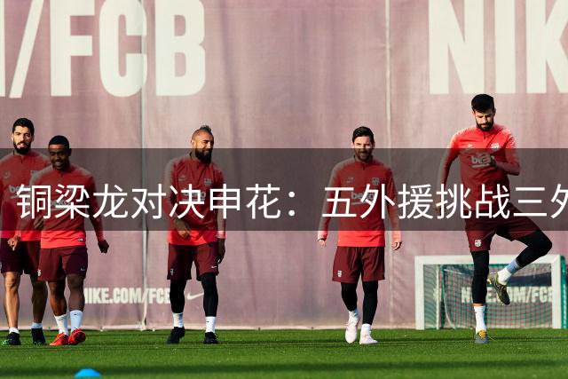 铜梁龙对决申花：五外援挑战三外援阵容